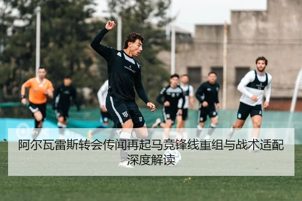 阿尔瓦雷斯转会传闻再起马竞锋线重组与战术适配深度解读